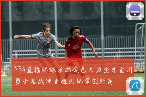 NBA直播玩球点燃夜色火力全开金州勇士客战冲击胜利纪录创新高