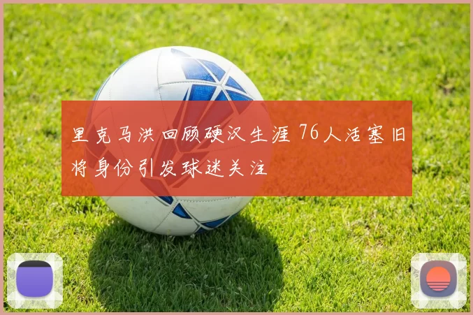 里克马洪回顾硬汉生涯 76人活塞旧将身份引发球迷关注