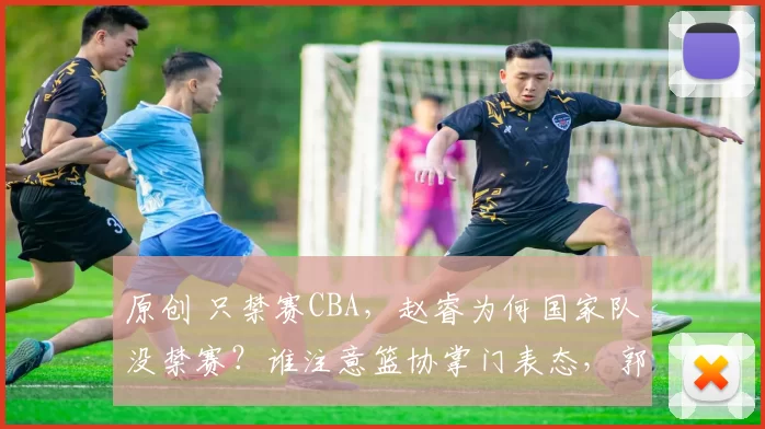 原创 只禁赛CBA，赵睿为何国家队没禁赛？谁注意篮协掌门表态，郭士强点名