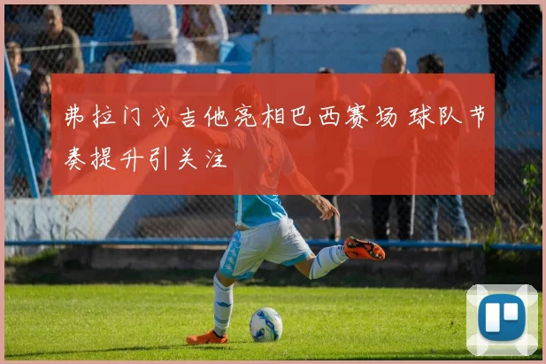 弗拉门戈吉他亮相巴西赛场 球队节奏提升引关注