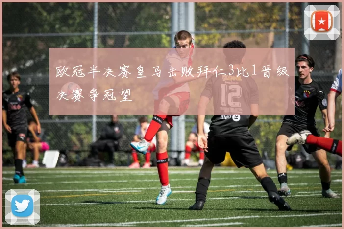 欧冠半决赛皇马击败拜仁3比1晋级决赛争冠望