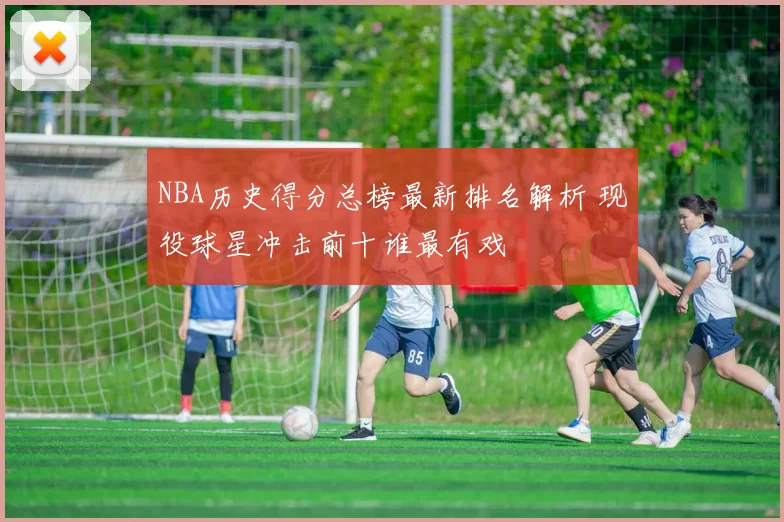 NBA历史得分总榜最新排名解析 现役球星冲击前十谁最有戏