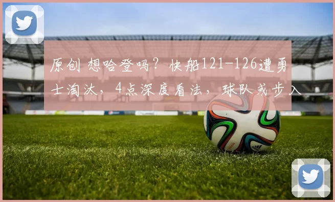 原创 想哈登吗？快船121-126遭勇士淘汰，4点深度看法，球队或步入重建