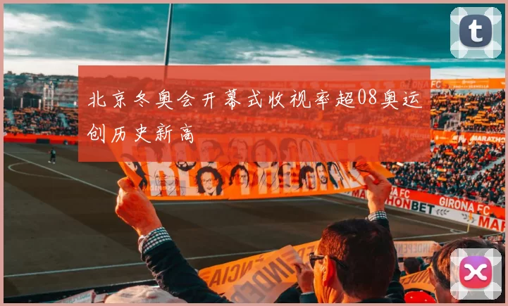 北京冬奥会开幕式收视率超08奥运创历史新高
