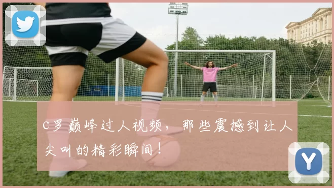 c罗巅峰过人视频，那些震撼到让人尖叫的精彩瞬间！