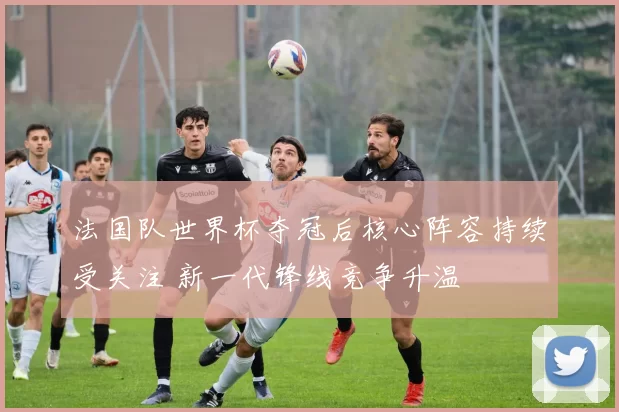 法国队世界杯夺冠后核心阵容持续受关注 新一代锋线竞争升温