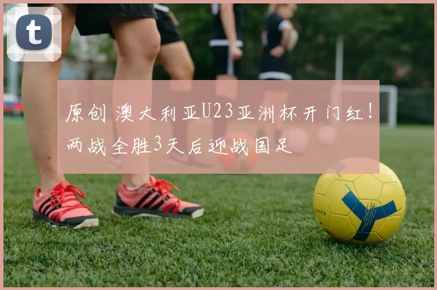 原创 澳大利亚U23亚洲杯开门红！两战全胜3天后迎战国足