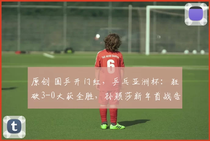 原创 国乒开门红，乒乓亚洲杯：狂砍3-0大获全胜，孙颖莎新年首战告捷