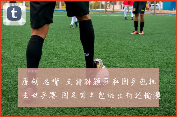 原创 名嘴_支持孙颖莎和国乒包机去世乒赛 国足常年包机出行还输澳洲0-2