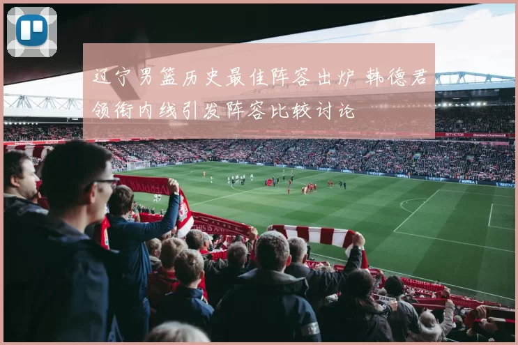 辽宁男篮历史最佳阵容出炉 韩德君领衔内线引发阵容比较讨论