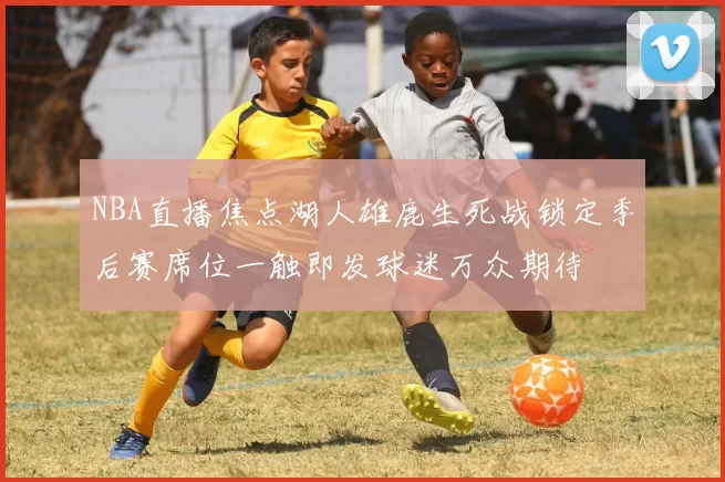 NBA直播焦点湖人雄鹿生死战锁定季后赛席位一触即发球迷万众期待