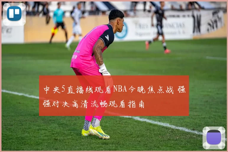 中央5直播线观看NBA今晚焦点战 强强对决高清流畅观看指南