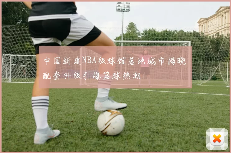 中国新建NBA级球馆落地城市揭晓 配套升级引爆篮球热潮