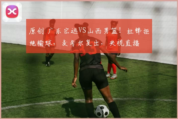 原创 广东宏远VS山西男篮！杜锋拒绝输球，麦考尔复出，央视直播