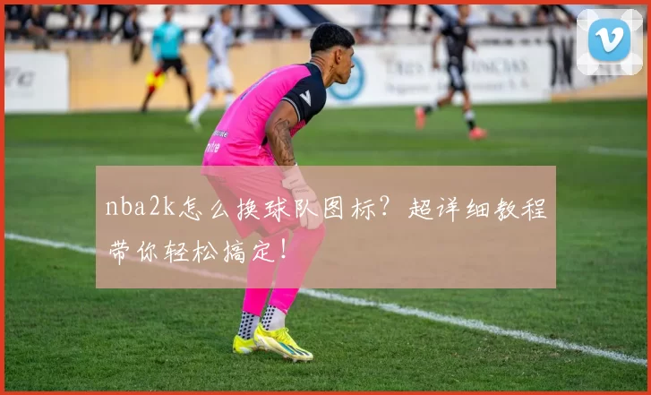 nba2k怎么换球队图标?超详细教程带你轻松搞定!
